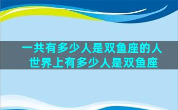 一共有多少人是双鱼座的人 世界上有多少人是双鱼座